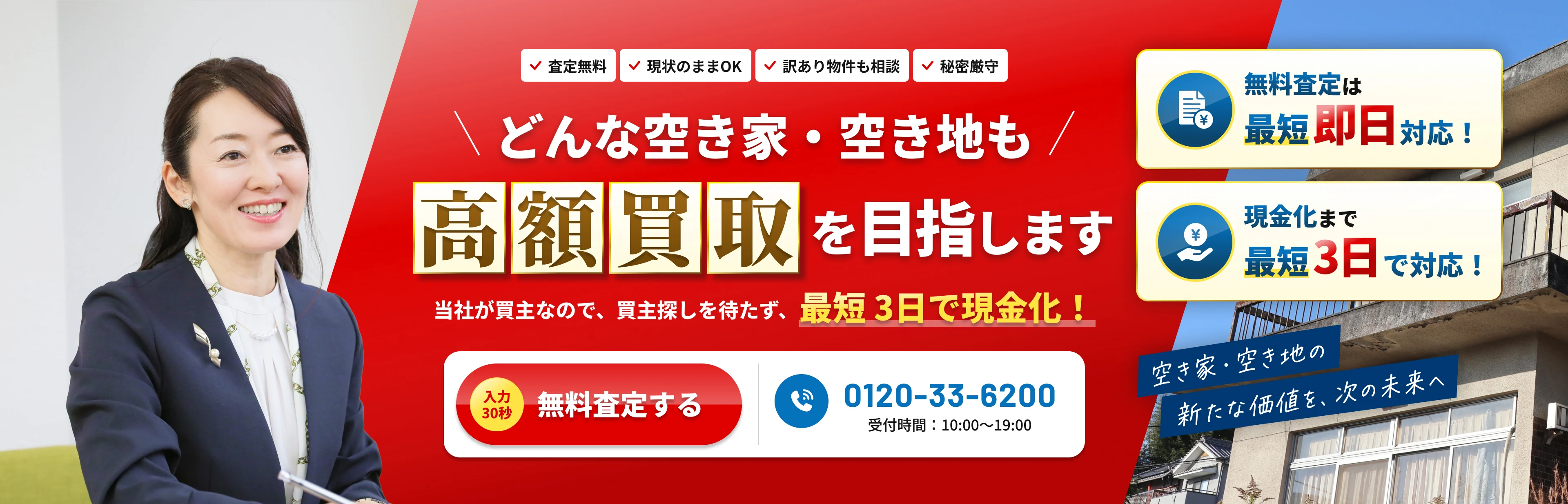 どんな空き家・空き地も高額買取を目指します。当社が買主なので、買主探しを待たず、最短3日で現金化！無料査定は最短即日対応！現金化まで最短3日で対応！